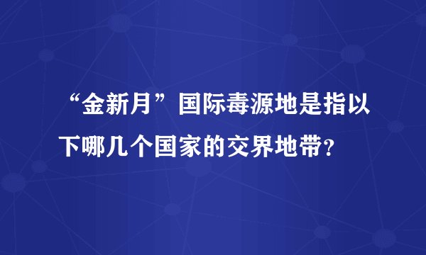 “金新月”国际毒源地是指以下哪几个国家的交界地带？