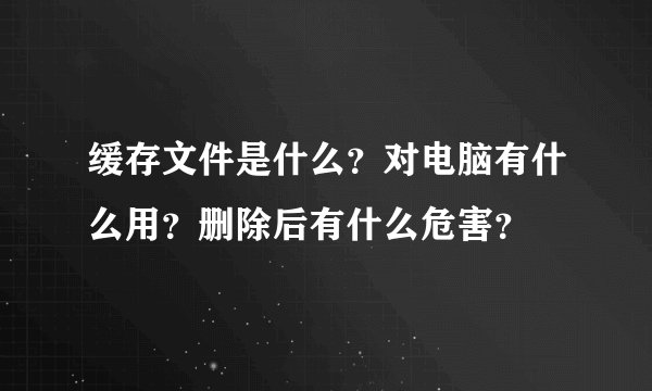 缓存文件是什么？对电脑有什么用？删除后有什么危害？