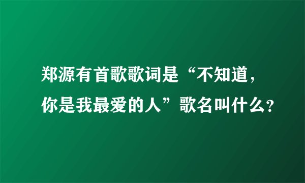 郑源有首歌歌词是“不知道，你是我最爱的人”歌名叫什么？