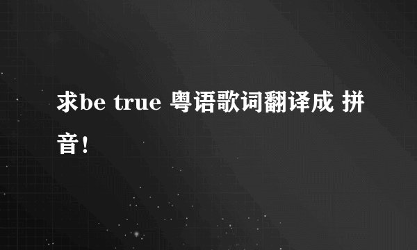 求be true 粤语歌词翻译成 拼音！