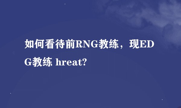如何看待前RNG教练，现EDG教练 hreat?