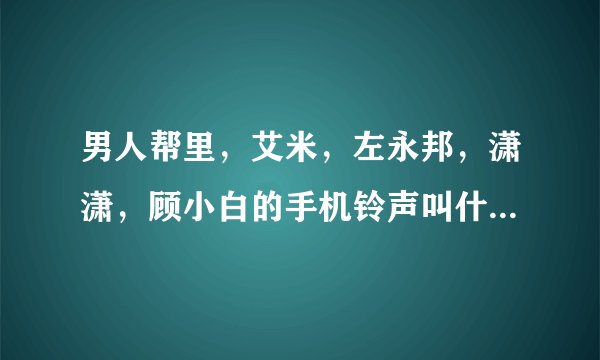 男人帮里，艾米，左永邦，潇潇，顾小白的手机铃声叫什么名字？
