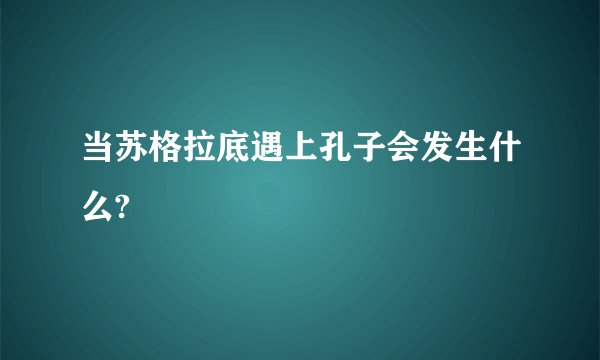 当苏格拉底遇上孔子会发生什么?