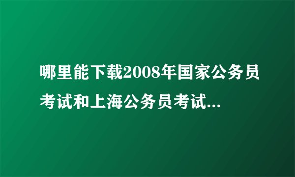 哪里能下载2008年国家公务员考试和上海公务员考试的试卷？