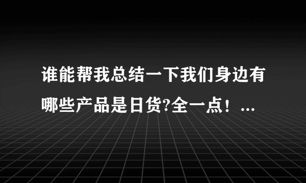 谁能帮我总结一下我们身边有哪些产品是日货?全一点！我要抵制日货!!!