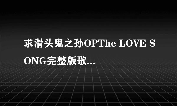 求滑头鬼之孙OPThe LOVE SONG完整版歌词 发到411214113@qq.com