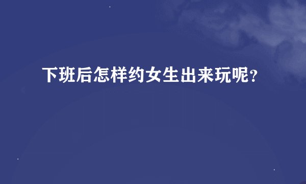 下班后怎样约女生出来玩呢？