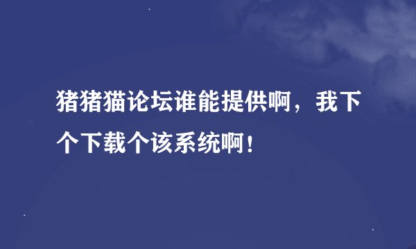 猪猪猫论坛谁能提供啊，我下个下载个该系统啊！
