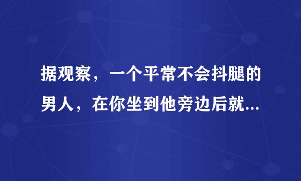 据观察，一个平常不会抖腿的男人，在你坐到他旁边后就开始挺厉害的抖腿，是什么心情什么情况？（有点奇葩