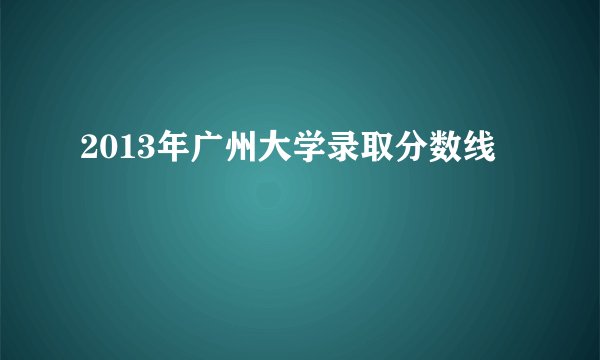 2013年广州大学录取分数线