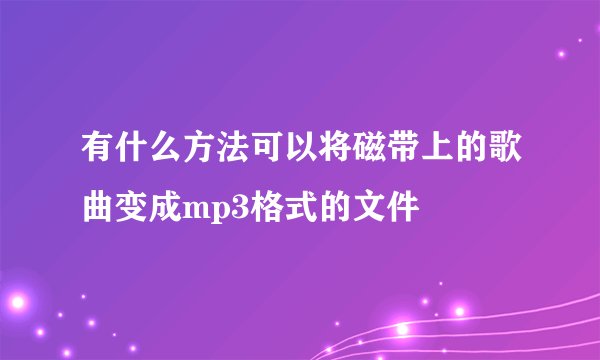 有什么方法可以将磁带上的歌曲变成mp3格式的文件