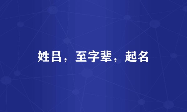 姓吕，至字辈，起名