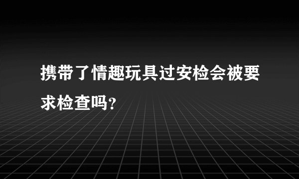 携带了情趣玩具过安检会被要求检查吗？
