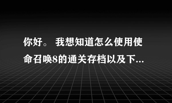 你好。 我想知道怎么使用使命召唤8的通关存档以及下载方式。
