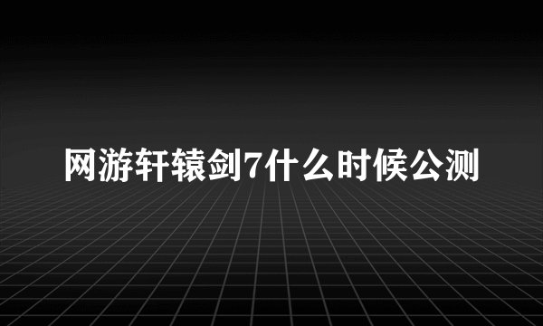 网游轩辕剑7什么时候公测