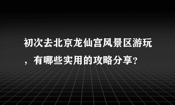 初次去北京龙仙宫风景区游玩，有哪些实用的攻略分享？