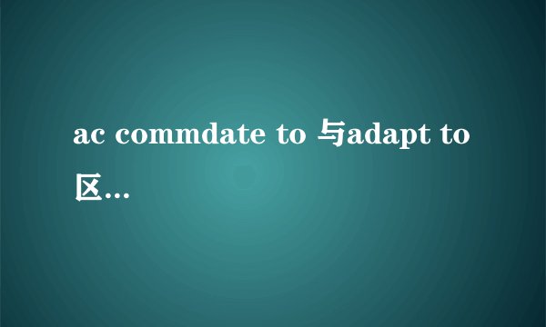 ac commdate to 与adapt to区别都有适应的意思，区别是什么