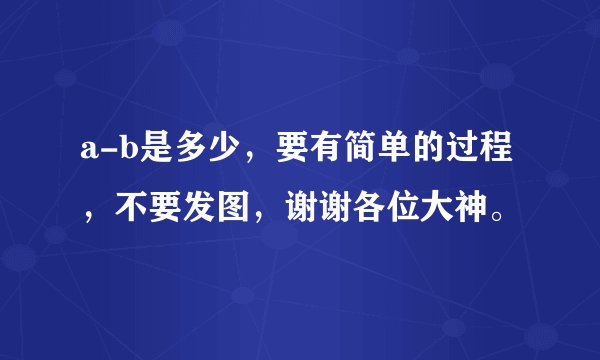 a-b是多少，要有简单的过程，不要发图，谢谢各位大神。