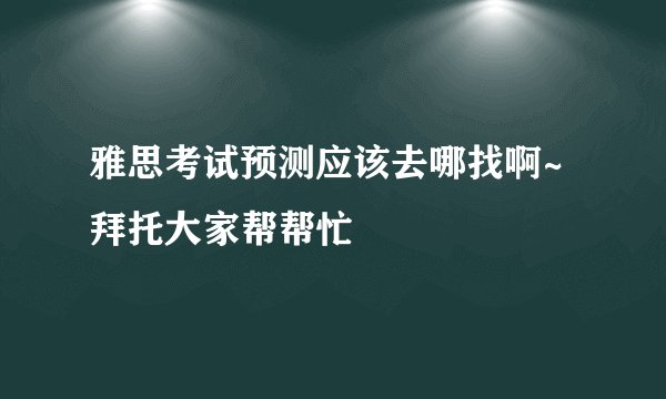 雅思考试预测应该去哪找啊~拜托大家帮帮忙