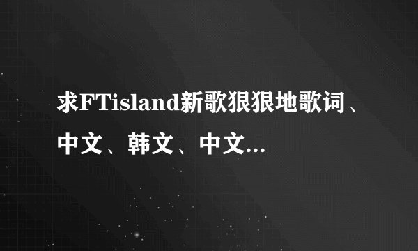求FTisland新歌狠狠地歌词、中文、韩文、中文音译、拜托啦、拜托各位了 3Q