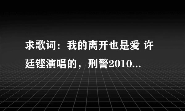 求歌词：我的离开也是爱 许廷铿演唱的，刑警2010的片尾曲