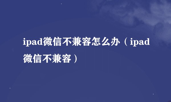 ipad微信不兼容怎么办（ipad微信不兼容）