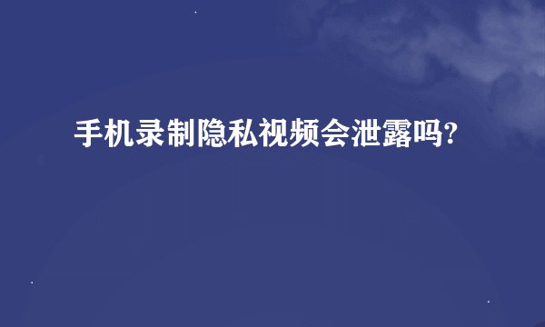 手机录制隐私视频会泄露吗?