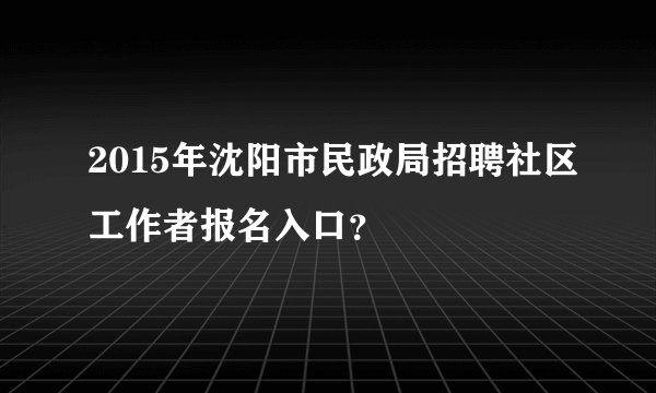 2015年沈阳市民政局招聘社区工作者报名入口？