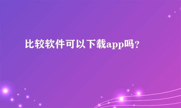 比较软件可以下载app吗？
