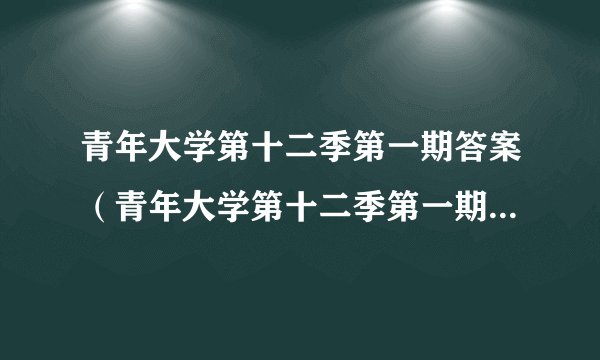青年大学第十二季第一期答案（青年大学第十二季第一期答案最新）