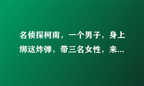 名侦探柯南，一个男子，身上绑这炸弹，带三名女性，来到了毛利侦探事务所，叫毛利找找出是谁杀了他的姐姐