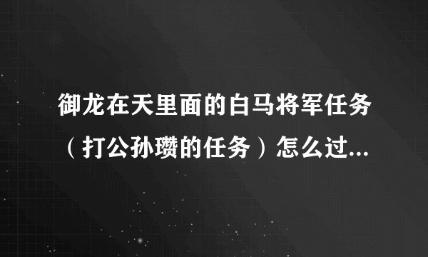 御龙在天里面的白马将军任务（打公孙瓒的任务）怎么过？任务奖励是个称号牌的那个任务。急急急急急