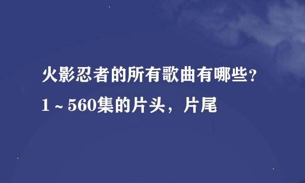 火影忍者的所有歌曲有哪些？1～560集的片头，片尾