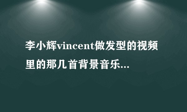 李小辉vincent做发型的视频里的那几首背景音乐，叫神马名字？
