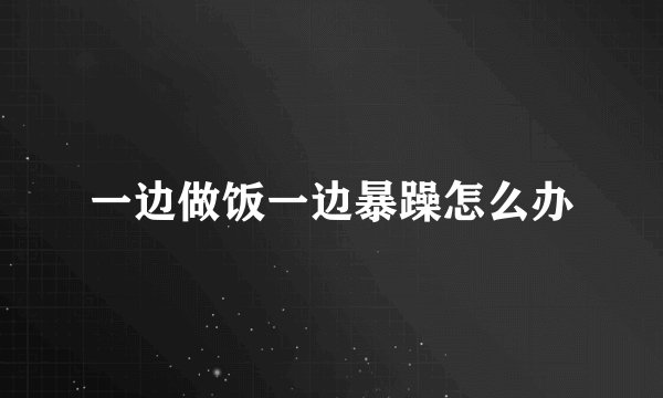一边做饭一边暴躁怎么办