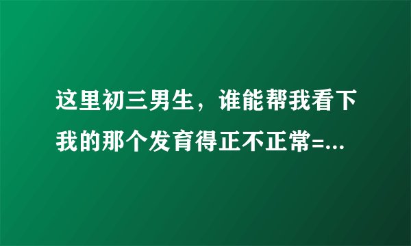 这里初三男生，谁能帮我看下我的那个发育得正不正常= =上厕所经常被朋友迷之起哄，还会被围攻掏我那里