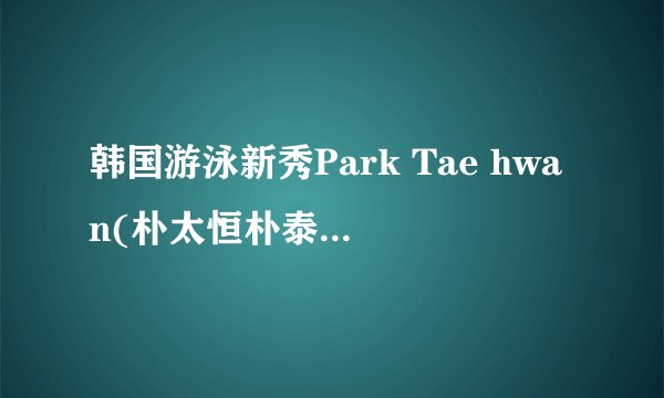 韩国游泳新秀Park Tae hwan(朴太恒朴泰焕)韩文怎么写?