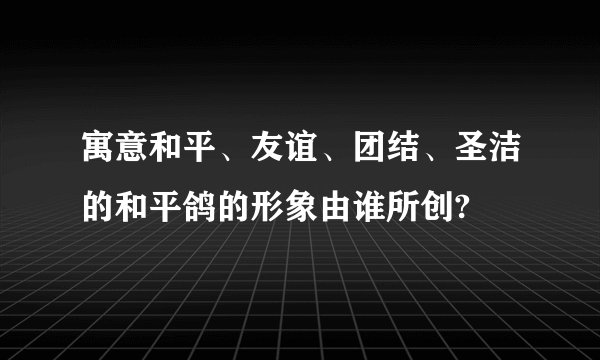 寓意和平、友谊、团结、圣洁的和平鸽的形象由谁所创?
