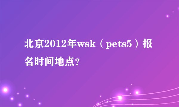 北京2012年wsk（pets5）报名时间地点？