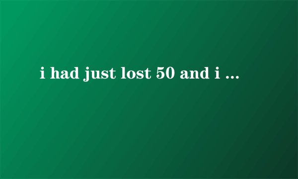 i had just lost 50 and i felt very upset句子中为啥用had而不用was？