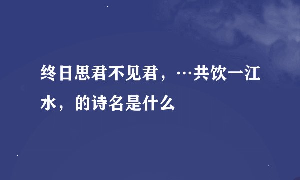 终日思君不见君，…共饮一江水，的诗名是什么