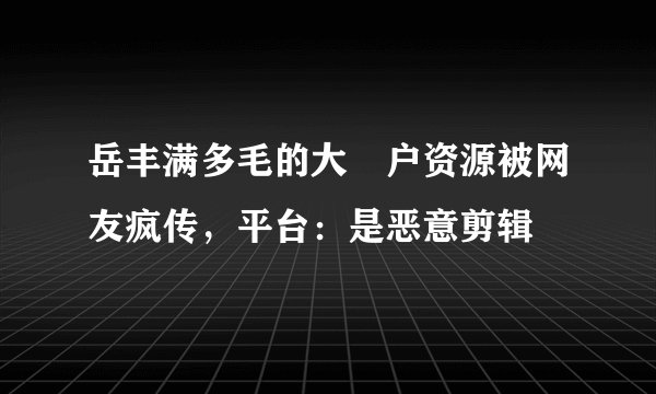 岳丰满多毛的大隂户资源被网友疯传，平台：是恶意剪辑