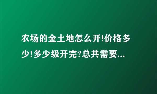 农场的金土地怎么开!价格多少!多少级开完?总共需要多少钱?仔细一些!谢谢!