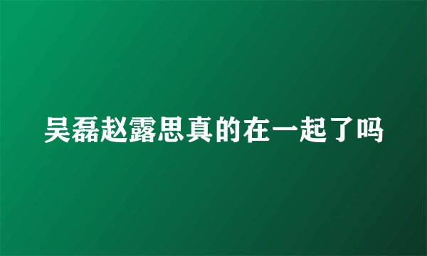 吴磊赵露思真的在一起了吗