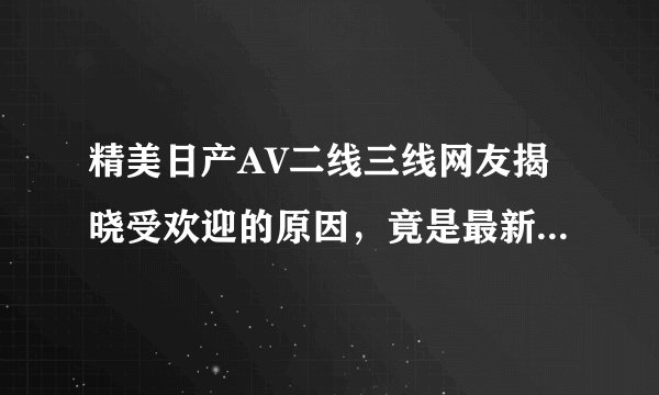 精美日产AV二线三线网友揭晓受欢迎的原因，竟是最新粗暴这2点