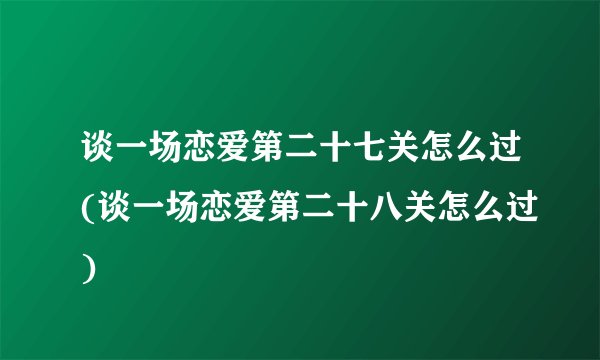 谈一场恋爱第二十七关怎么过(谈一场恋爱第二十八关怎么过)