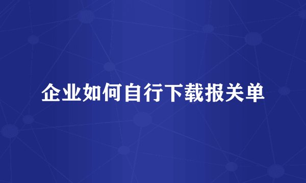 企业如何自行下载报关单