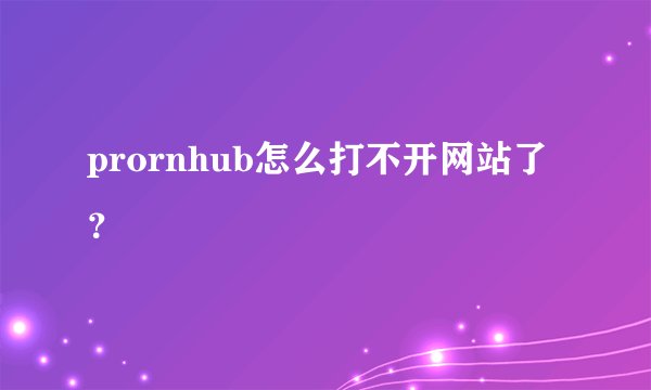 prornhub怎么打不开网站了？