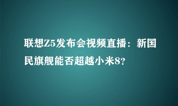 联想Z5发布会视频直播：新国民旗舰能否超越小米8？