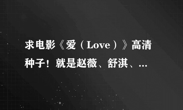 求电影《爱（Love）》高清种子！就是赵薇、舒淇、赵又廷主演的那部！